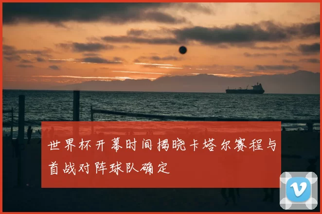 世界杯开幕时间揭晓卡塔尔赛程与首战对阵球队确定