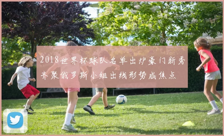 2018世界杯球队名单出炉豪门新秀齐聚俄罗斯小组出线形势成焦点