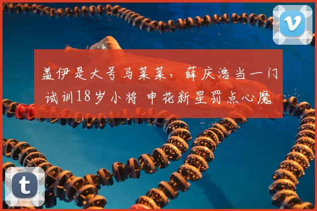 盖伊是大号马莱莱，薛庆浩当一门 试训18岁小将 申花新星罚点心魔