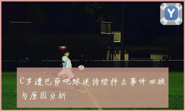 C罗遭巴萨吧球迷持续抨击事件回顾与原因分析