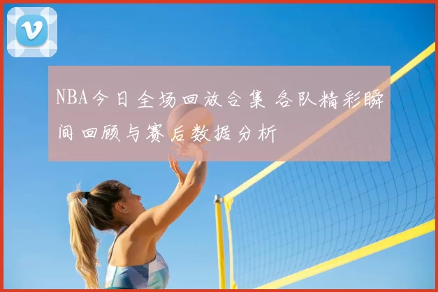 NBA今日全场回放合集 各队精彩瞬间回顾与赛后数据分析