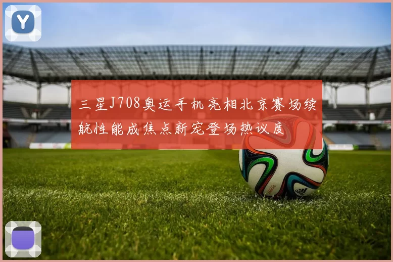 三星J708奥运手机亮相北京赛场续航性能成焦点新宠登场热议度