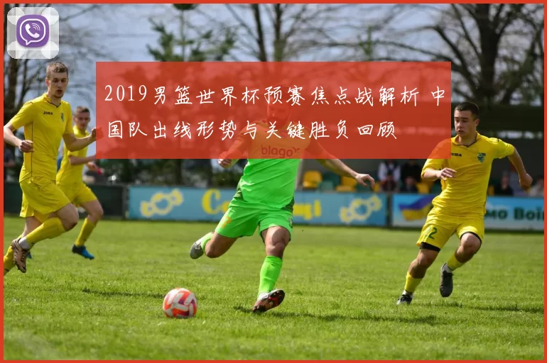 2019男篮世界杯预赛焦点战解析 中国队出线形势与关键胜负回顾