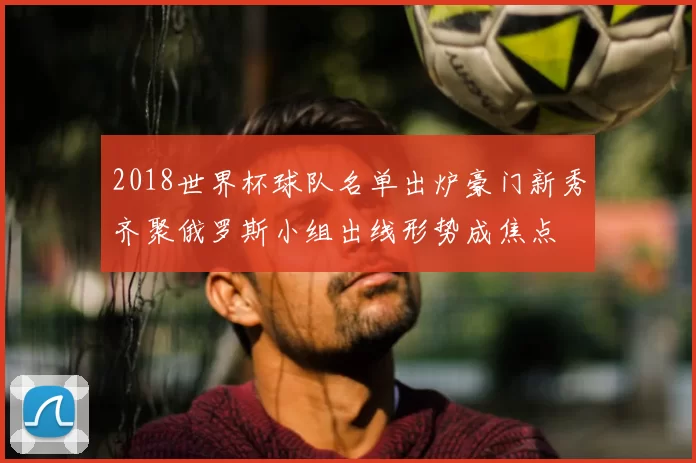 2018世界杯球队名单出炉豪门新秀齐聚俄罗斯小组出线形势成焦点